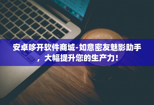 安卓哆开软件商城-如意密友魅影助手，大幅提升您的生产力！