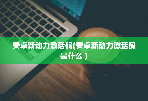 安卓新动力激活码(安卓新动力激活码是什么 )