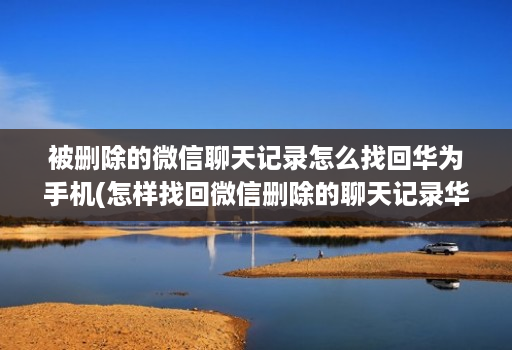 被删除的微信聊天记录怎么找回华为手机(怎样找回微信删除的聊天记录华为 )