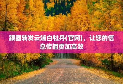 跟圈转发云端白牡丹(j9九游会登陆入口官网)，让您的信息传播更加高效