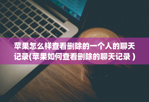 苹果怎么样查看删除的一个人的聊天记录(苹果如何查看删除的聊天记录 )