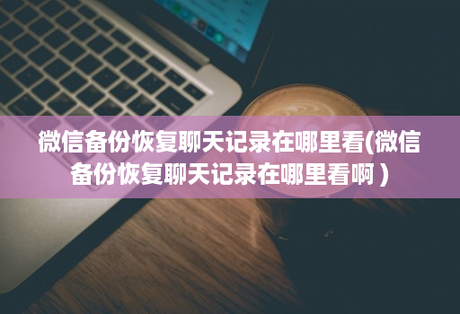 微信备份恢复聊天记录在哪里看(微信备份恢复聊天记录在哪里看啊 )