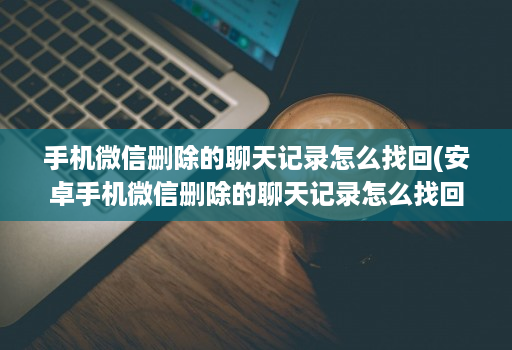 手机微信删除的聊天记录怎么找回(安卓手机微信删除的聊天记录怎么找回 )