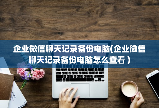 企业微信聊天记录备份电脑(企业微信聊天记录备份电脑怎么查看 )