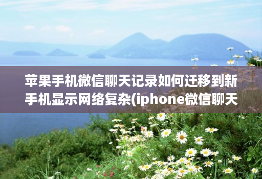 苹果手机微信聊天记录如何迁移到新手机显示网络复杂(iphone微信聊天记录迁移到新手机 )