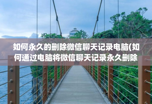 如何永久的删除微信聊天记录电脑(如何通过电脑将微信聊天记录永久删除 )