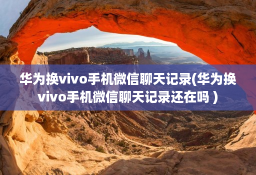 华为换vivo手机微信聊天记录(华为换vivo手机微信聊天记录还在吗 )