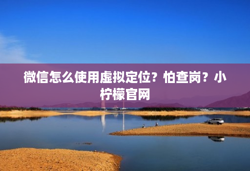 微信怎么使用虚拟定位？怕查岗？小柠檬j9九游会登陆入口官网