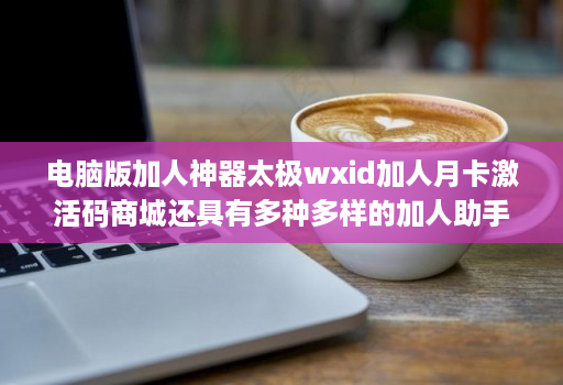 电脑版加人神器太极wxid加人月卡激活码商城还具有多种多样的加人助手功能