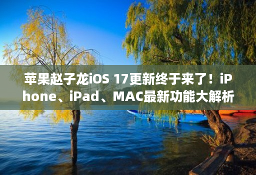 苹果赵子龙ios 17更新终于来了！iphone、ipad、mac最新功能大解析