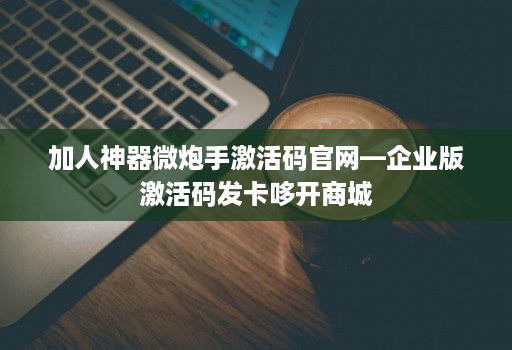 加人神器微炮手激活码j9九游会登陆入口官网—企业版激活码发卡哆开商城