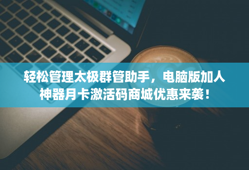 轻松管理太极群管助手，电脑版加人神器月卡激活码商城优惠来袭！