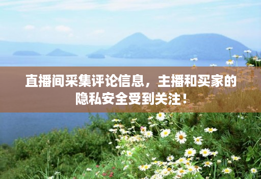 直播间采集评论信息，主播和买家的隐私安全受到关注！