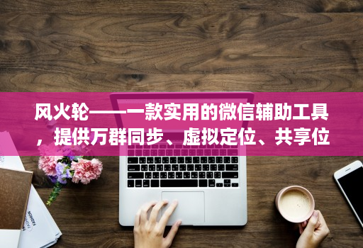 风火轮——一款实用的微信辅助工具，提供万群同步、虚拟定位、共享位置、修改步数等功能！