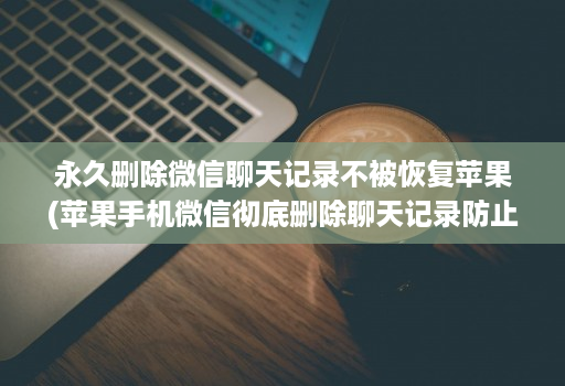 永久删除微信聊天记录不被恢复苹果(苹果手机微信彻底删除聊天记录防止被恢 )