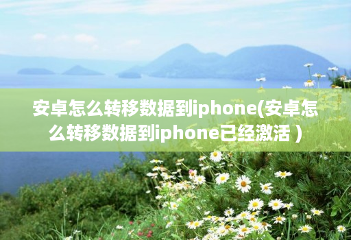 安卓怎么转移数据到iphone(安卓怎么转移数据到iphone已经激活 )