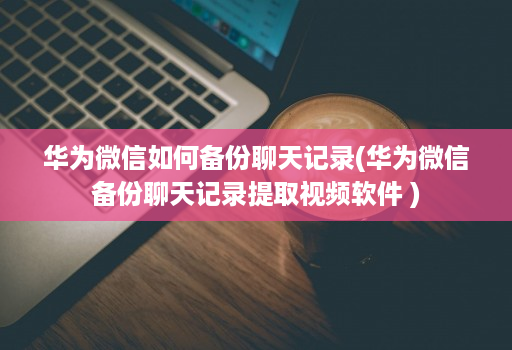 华为微信如何备份聊天记录(华为微信备份聊天记录提取视频软件 )