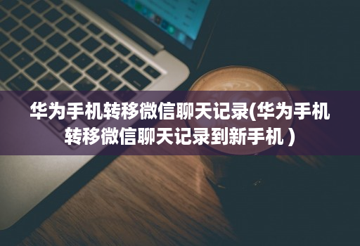 华为手机转移微信聊天记录(华为手机转移微信聊天记录到新手机 )