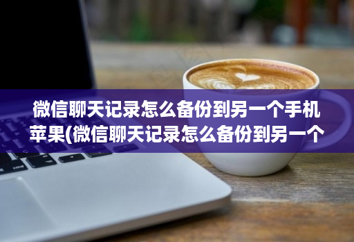 微信聊天记录怎么备份到另一个手机苹果(微信聊天记录怎么备份到另一个手机上去 )