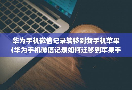 华为手机微信记录转移到新手机苹果(华为手机微信记录如何迁移到苹果手机 )