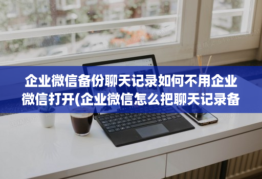 企业微信备份聊天记录如何不用企业微信打开(企业微信怎么把聊天记录备份 )