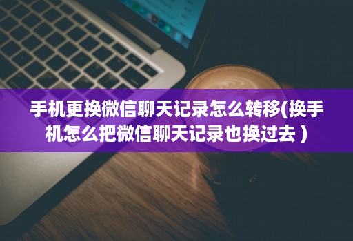 手机更换微信聊天记录怎么转移(换手机怎么把微信聊天记录也换过去 )