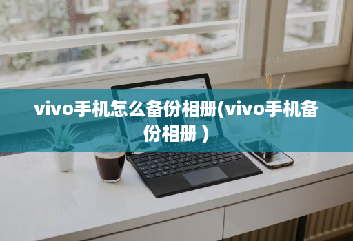 vivo手机怎么备份相册(vivo手机备份相册 )