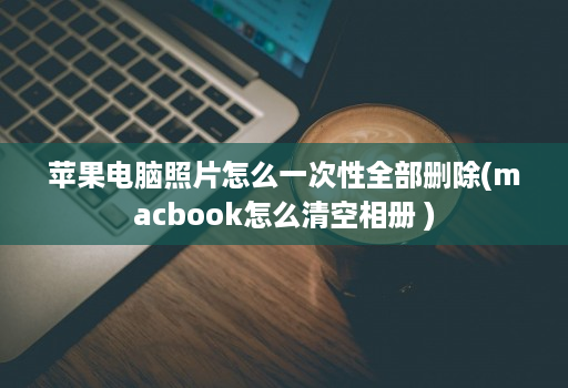 苹果电脑照片怎么一次性全部删除(macbook怎么清空相册 )