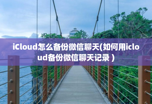 icloud怎么备份微信聊天(如何用icloud备份微信聊天记录 )