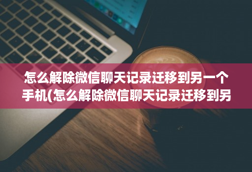 怎么解除微信聊天记录迁移到另一个手机(怎么解除微信聊天记录迁移到另一台设备 )