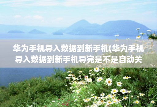 华为手机导入数据到新手机(华为手机导入数据到新手机导完是不是自动关机 )