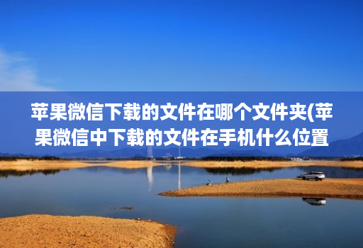 苹果微信下载的文件在哪个文件夹(苹果微信中下载的文件在手机什么位置 )