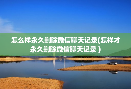 怎么样永久删除微信聊天记录(怎样才永久删除微信聊天记录 )