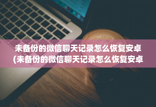 未备份的微信聊天记录怎么恢复安卓(未备份的微信聊天记录怎么恢复安卓版 )