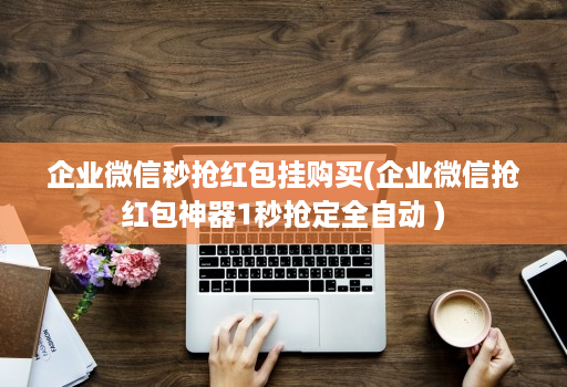 企业微信秒抢红包挂购买(企业微信抢红包神器1秒抢定全自动 )