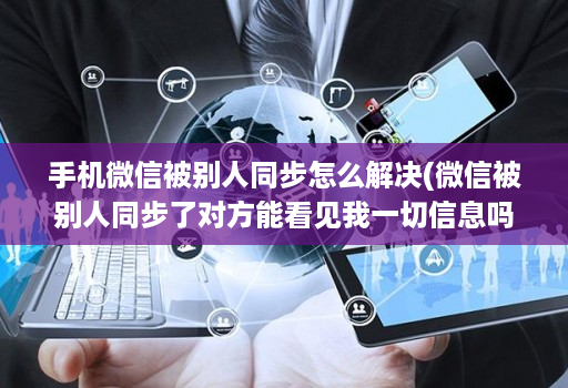 手机微信被别人同步怎么解决(微信被别人同步了对方能看见我一切信息吗 )