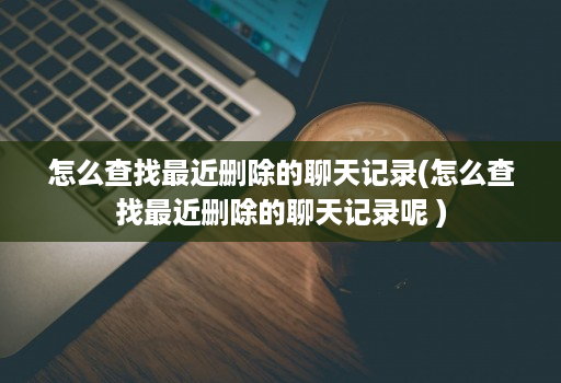 怎么查找最近删除的聊天记录(怎么查找最近删除的聊天记录呢 )