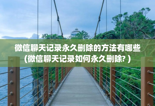 微信聊天记录永久删除的方法有哪些(微信聊天记录如何永久删除? )