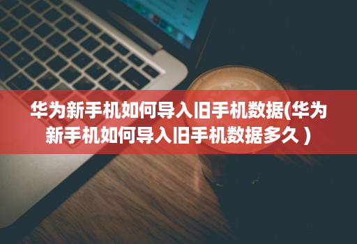 华为新手机如何导入旧手机数据(华为新手机如何导入旧手机数据多久 )