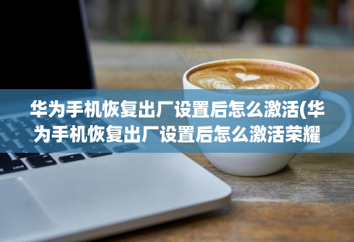 华为手机恢复出厂设置后怎么激活(华为手机恢复出厂设置后怎么激活荣耀7x )