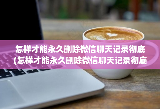 怎样才能永久删除微信聊天记录彻底(怎样才能永久删除微信聊天记录彻底恢复 )