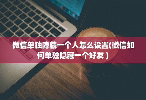 微信单独隐藏一个人怎么设置(微信如何单独隐藏一个好友 )