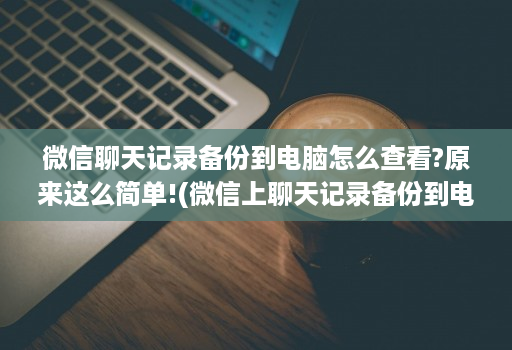 微信聊天记录备份到电脑怎么查看?原来这么简单!(微信上聊天记录备份到电脑上怎么看 )