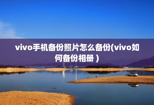 vivo手机备份照片怎么备份(vivo如何备份相册 )