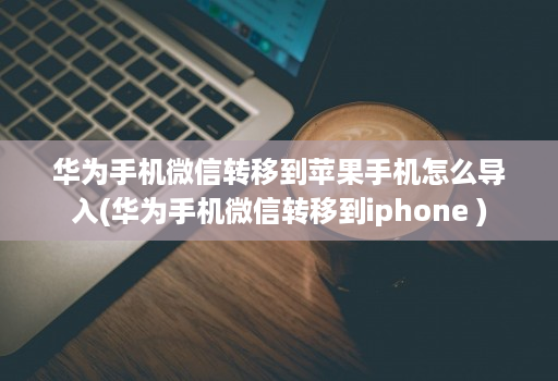 华为手机微信转移到苹果手机怎么导入(华为手机微信转移到iphone )