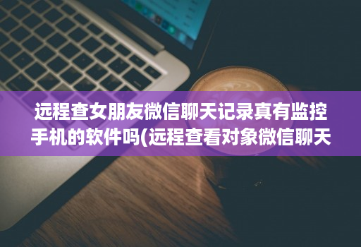 远程查女朋友微信聊天记录真有监控手机的软件吗(远程查看对象微信聊天软件有哪些 )