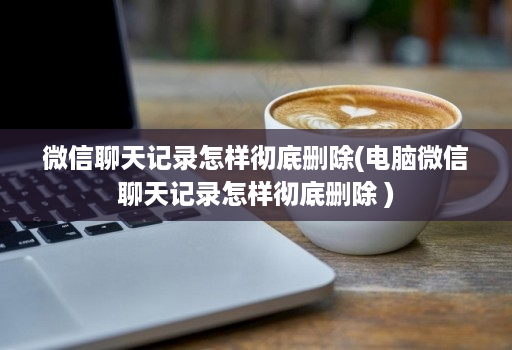 微信聊天记录怎样彻底删除(电脑微信聊天记录怎样彻底删除 )