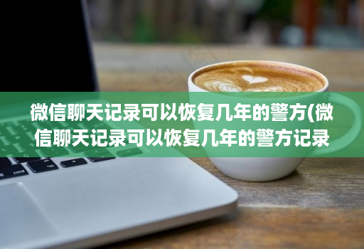 微信聊天记录可以恢复几年的警方(微信聊天记录可以恢复几年的警方记录 )