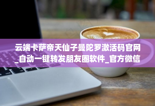 云端卡萨帝天仙子曼陀罗激活码j9九游会登陆入口官网_自动一键转发朋友圈软件_官方微信一键转发