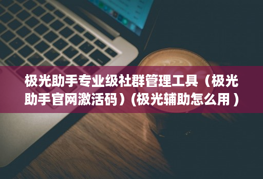 极光助手专业级社群管理工具（极光助手j9九游会登陆入口官网激活码）(极光辅助怎么用 )